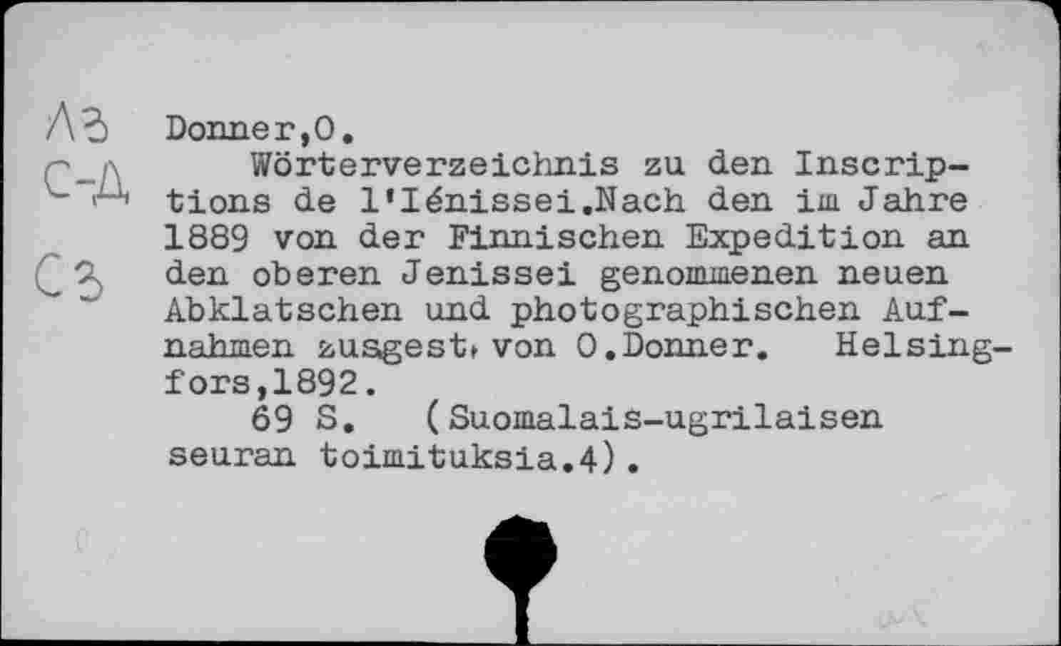 ﻿лз с-д
С5
Donneг,О.
Wörterverzeichnis zu den Inscriptions de l’Iénissei.Nach den im Jahre 1889 von der Finnischen Expedition an den oberen Jenissei genommenen neuen Abklatschen und photographischen Aufnahmen zusgest» von 0.Donner.	Helsing-
fors,1892 .
69 S, ( Suomalais-ugrilaisen seuran toimituksia.4).